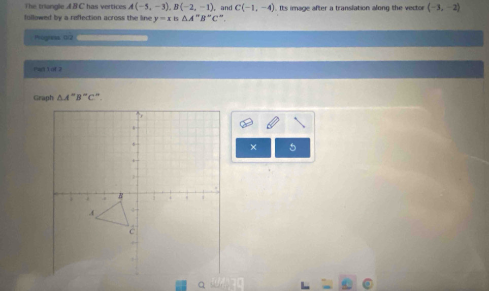 The triangle ABC has vertices A(-5,-3), B(-2,-1) , and C(-1,-4). Its image after a translation along the vector langle -3,-2rangle
followed by a reflection across the line y=x Is △ A'' B "C ". 
Progreas G/2 
Part 1 of 2 
Graph △ A " B “ C ” . 
× 5 
Q s