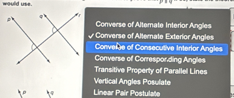 would use.
Converse of Alternate Interior Angles
Converse of Alternate Exterior Angles
Convere of Consecutive Interior Angles
Converse of Corresponding Angles
Transitive Property of Parallel Lines
Vertical Angles Posulate
p q Linear Pair Postulate