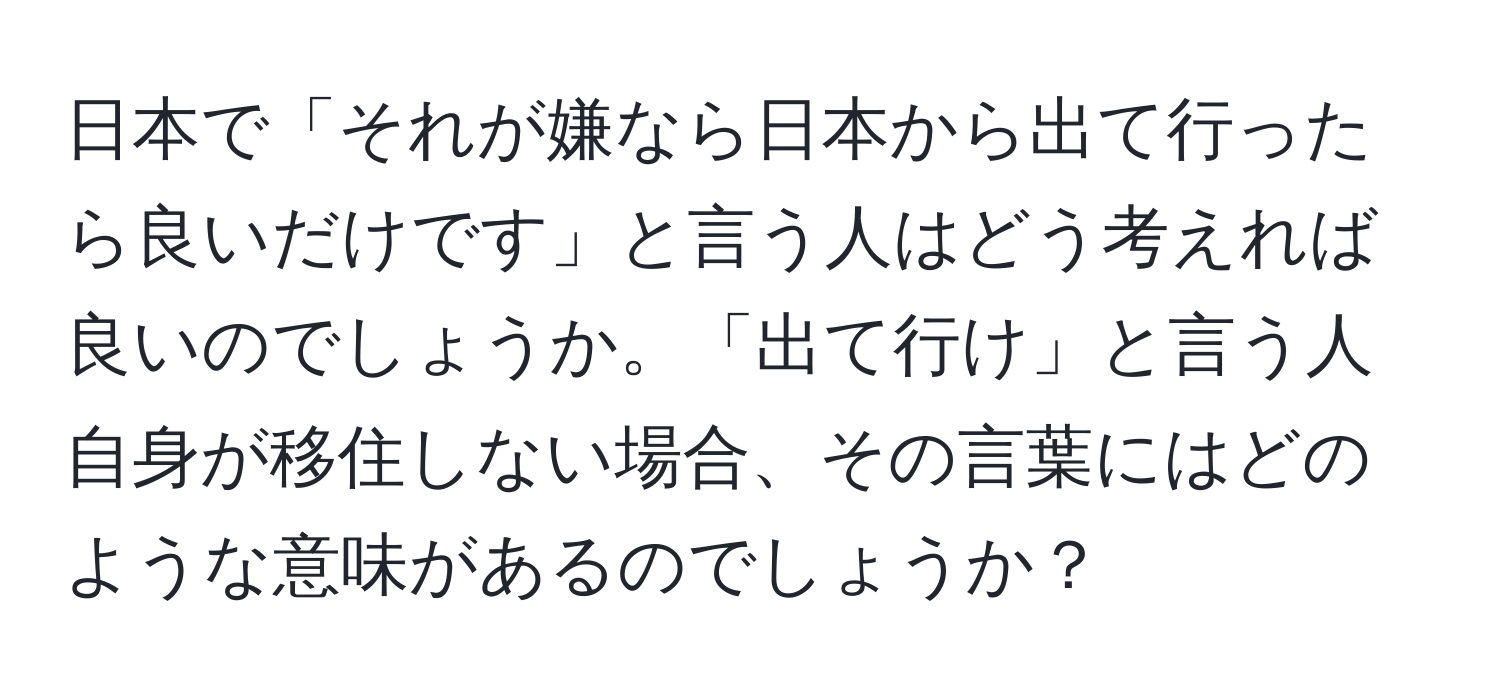 日本で「それが嫌なら日本から出て行ったら良いだけです」と言う人はどう考えれば良いのでしょうか。「出て行け」と言う人自身が移住しない場合、その言葉にはどのような意味があるのでしょうか？