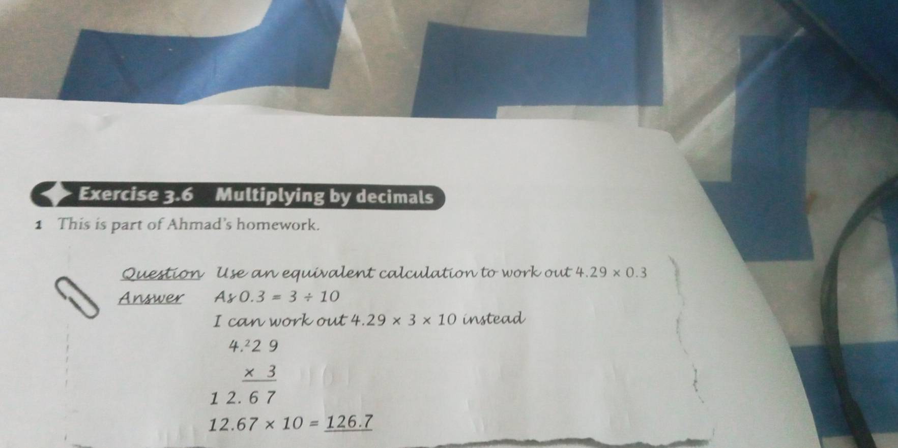 Multiplying by decimals 
1 This is part of Ahmad’s homework. 
Question Use an equivalent calculation to work out 4.29* 0.3
Answer Ay0.3=3/ 10
I can work out 4.29* 3* 10 instead
beginarrayr 4.229 * 3 hline 12.67endarray
12.67* 10=_ 126.7