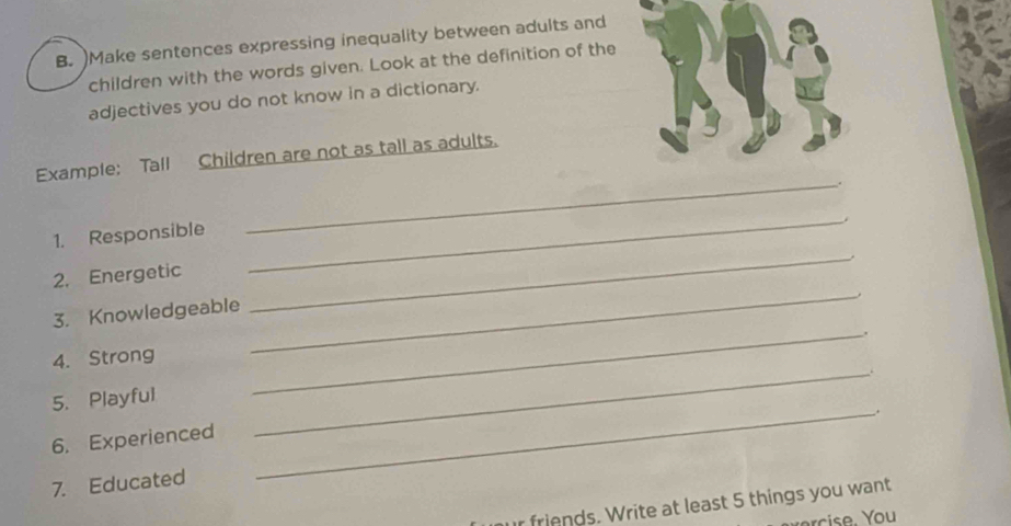 )Make sentences expressing inequality between adults and 
children with the words given. Look at the definition of the 
adjectives you do not know in a dictionary. 
Example: Tall Children are not as tall as adults. 
. 
1. Responsible 
_ 
2. Energetic 
_ 
3. Knowledgeable 
_ 
_. 
4. Strong 
_ 
5. Playful 
_ 
. 
6. Experienced 
7. Educated 
_ 
r friends. Write at least 5 things you want 
rise. You