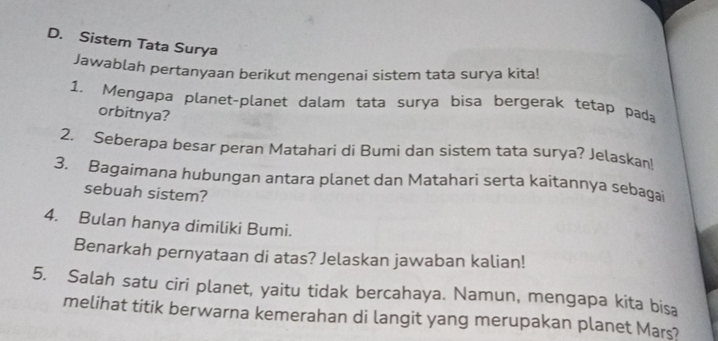 Sistem Tata Surya 
Jawablah pertanyaan berikut mengenai sistem tata surya kita! 
1, Mengapa planet-planet dalam tata surya bisa bergerak tetap pada 
orbitnya? 
2. Seberapa besar peran Matahari di Bumi dan sistem tata surya? Jelaskan! 
3. Bagaimana hubungan antara planet dan Matahari serta kaitannya sebagai 
sebuah sistem? 
4. Bulan hanya dimiliki Bumi. 
Benarkah pernyataan di atas? Jelaskan jawaban kalian! 
5. Salah satu ciri planet, yaitu tidak bercahaya. Namun, mengapa kita bisa 
melihat titik berwarna kemerahan di langit yang merupakan planet Mars?