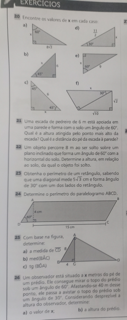 EXERCICIOS
20 Encontre os valores dex em cada caso: 2
a)
d)
b)
e)
 
c)
f)
21 Uma escada de pedreiro de 6 m está apoiada em
uma parede e forma com o solo um ângulo de 60°.
Qual é a altura atingida pelo ponto mais alto da
escada? Qual é a distância do pé da escada à parede?
22 Um objeto percorre 8 m ao ser solto sobre um
plano inclinado que forma um ânqulo de 60° com a
horizontal do solo. Determine a altura, em relação
ao solo, da qual o objeto foi solto.
23 Obtenha o perímetro de um retângulo, sabendo
que uma diagonal mede 5sqrt(3) cm e forma ângulo
de 30° com um dos lados do retângulo.
24 Determine o perímetro do paralelogramo ABCD.
25 Com base na figura,
determine:
a) a medida de
b) med(Bhat AC)
c) tg(Bhat DA)
26 Um observador está situado a x metros do pé de
um prédio. Ele consegue mirar o topo do prédio
sob um ângulo de 60° Afastando-se 40 m desse
ponto, ele passa a avistar o topo do prédio sob
um ângulo de 30°. Considerando desprezível a
altura do observador, determine:
a) o valor de x; b) a altura do prédio.