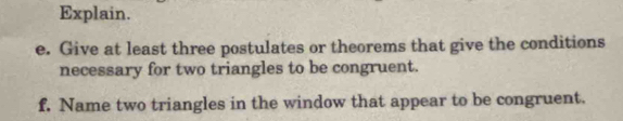 Explain. 
e. Give at least three postulates or theorems that give the conditions 
necessary for two triangles to be congruent. 
f. Name two triangles in the window that appear to be congruent.