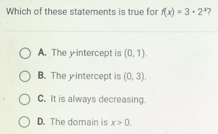 Which of these statements is true for f(x)=3· 2^x
A. The yintercept is (0,1).
B. The y intercept is (0,3).
C. It is always decreasing.
D. The domain is x>0.