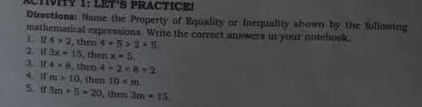 CTVITY 1: LET'S PRACTICE! 
Directions: Name the Property of Equality or Inequality shown by the following 
mathematical expressions. Write the correct answers in your notebook.
4>2 , then 4+5>2+5
2. I1 3x=15 , then x=5
3.I 4<8</tex> , then 4* 2<8=2
4.[ m>10 , then 10 . 
5. if 3m+5=20 , then 3m=15.