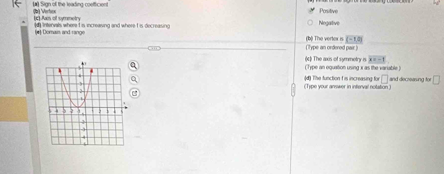 Sign of the leading coefticient Positive or he lesog coumeom ？
(b) Vertex
(c) Axis of symmetry
(d) Intervals where f is increasing and where f is decreasing Negative
(e) Domain and range (b) The vertex is (-1,0)
(Type an ordered pair.)
(c) The axis of symmetry is x=-1
(Type an equation using x as the variable )
(d) The function f is increasing for □ and decreasing for □
(Type your answer in interval notation.)