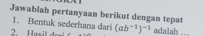 Jawablah pertanyaan berikut dengan tepat 
1. Bentuk sederhana dari (ab^(-1))^-1 adalah … 
2. Hasil dari