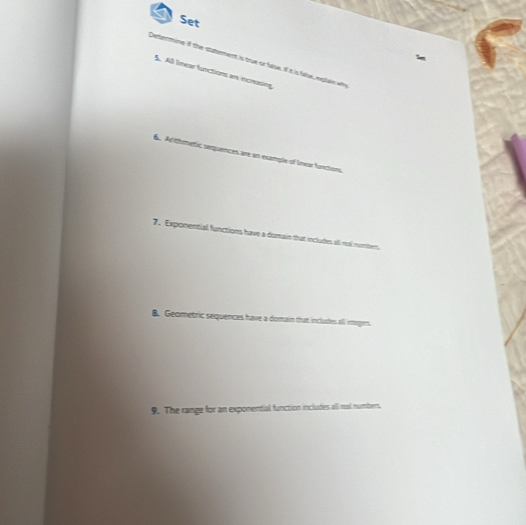 Set 
Determine if the statement is true or false. If it is false, explain wh 
5. All lnear functions ar inceasing 
6. Anthmetic sequences are am example of lnear functions 
7. Exponential functions have a domain that includes all real num ben 
8. Geometric sequences have a domain that includes all imegers. 
9. The range for an exponential function includes all real numbers.