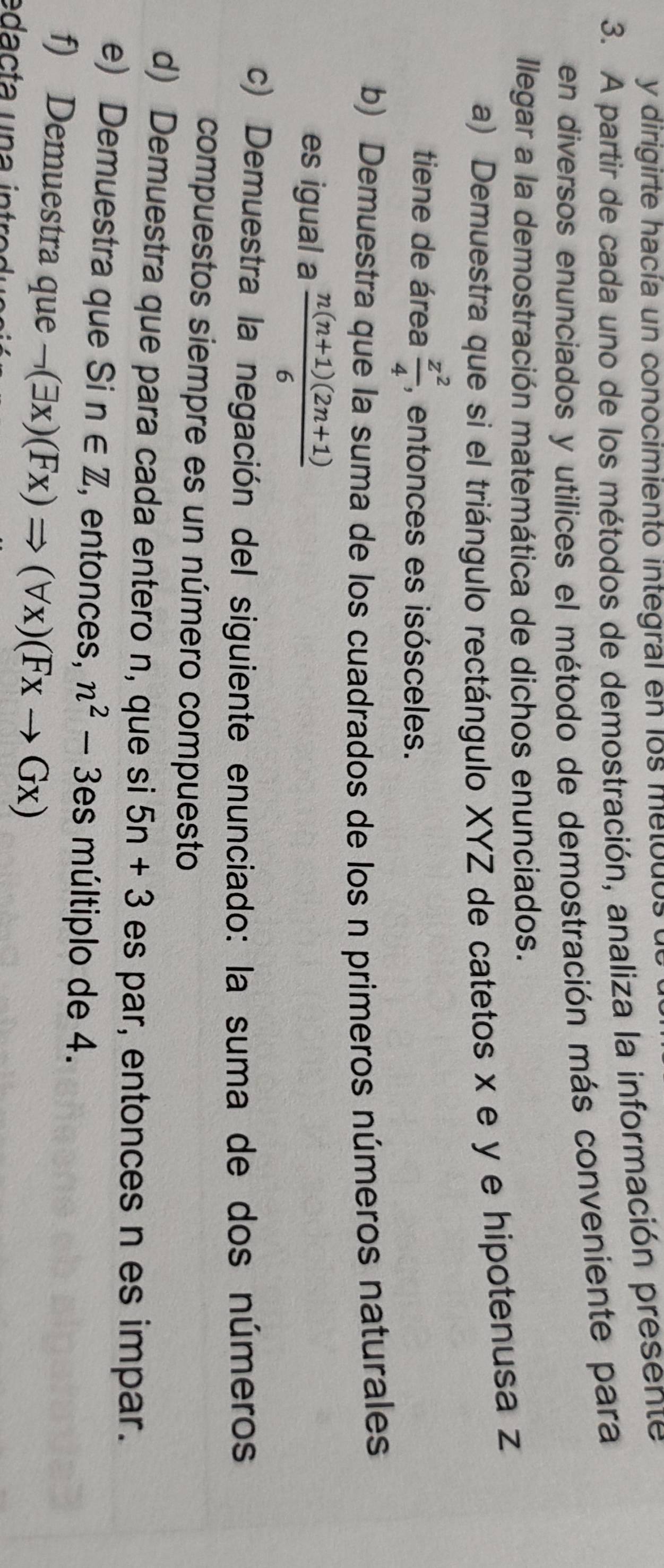 dirigirte hacía un conocimiento integral en los metbdos 
3. A partir de cada uno de los métodos de demostración, analiza la información presente 
en diversos enunciados y utilices el método de demostración más conveniente para 
Ilegar a la demostración matemática de dichos enunciados. 
a) Demuestra que si el triángulo rectángulo XYZ de catetos x e y e hipotenusa z
tiene de área  z^2/4  , entonces es isósceles. 
b) Demuestra que la suma de los cuadrados de los n primeros números naturales 
es igual a  (n(n+1)(2n+1))/6 
c) Demuestra la negación del siguiente enunciado: la suma de dos números 
compuestos siempre es un número compuesto 
d) Demuestra que para cada entero n, que si 5n+3 es par, entonces n es impar. 
e) Demuestra que Si n∈ Z ,entonces, n^2-3es múltiplo de 4. 
f) Demuestra que neg (exists x)(Fx)Rightarrow (forall x)(Fxto Gx)