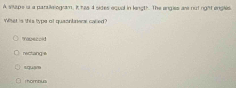 A shape is a parallelogram, It has 4 sides equal in length. The angles are not right angies.
What is this type of quadnlateral called?
trapezoid
rectangle
square
rhombus