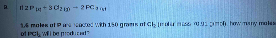 If 2P_(s)+3Cl_2(g)to 2PCl_3(g)
1. 6 moles of P are reacted with 150 grams of Cl_2 (molar mass 70.91 g/mol), how many moles
of PCl_3 will be produced?