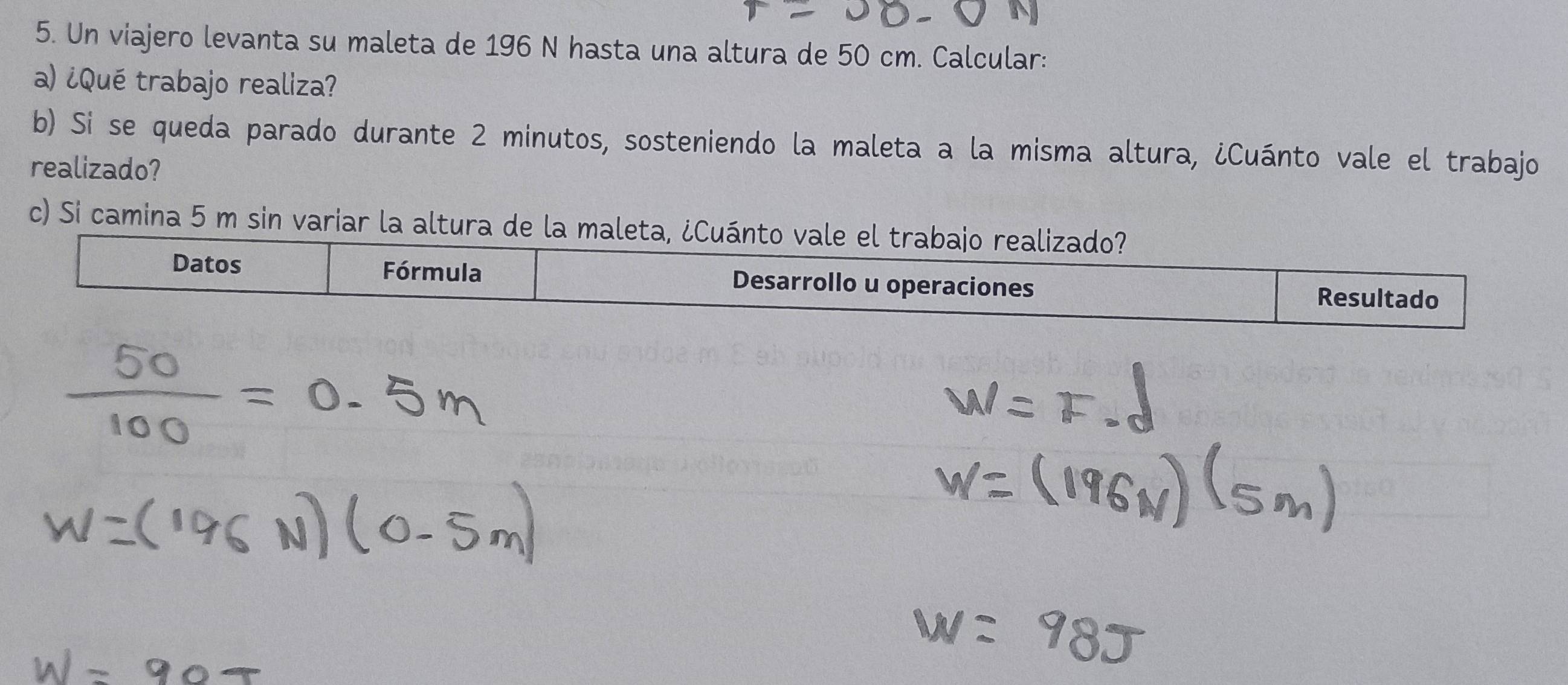 Un viajero levanta su maleta de 196 N hasta una altura de 50 cm. Calcular: 
a) ¿Qué trabajo realiza? 
b) Si se queda parado durante 2 minutos, sosteniendo la maleta a la misma altura, ¿Cuánto vale el trabajo 
realizado? 
c) Si camina 5 m sin variar la altura de