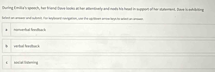 During Emilia's speech, her friend Dave looks at her attentively and nods his head in support of her statement. Dave is exhibiting
Select an answer and submit. For keyboard navigation, use the up/down arrow keys to select an answer.
a nonverbal feedback
b verbal feedback
c social listening