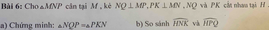 Cho △ MNP cân tại M , kẻ NQ⊥ MP, PK⊥ MN NQ và PK cắt nhau tại H. 
a) Chứng minh: △ NQP=△ PKN b) So sánh widehat HNK và widehat HPQ