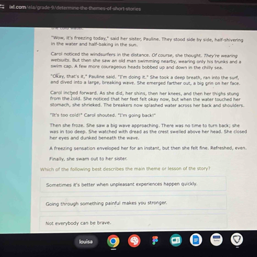 "Wow, it's freezing today," said her sister, Pauline. They stood side by side, half-shivering
in the water and half-baking in the sun.
Carol noticed the windsurfers in the distance. Of course, she thought. They're wearing
wetsuits. But then she saw an old man swimming nearby, wearing only his trunks and a
swim cap. A few more courageous heads bobbed up and down in the chilly sea.
"Okay, that's it," Pauline said. "I'm doing it." She took a deep breath, ran into the surf,
and dived into a large, breaking wave. She emerged farther out, a big grin on her face.
Carol inched forward. As she did, her shins, then her knees, and then her thighs stung
from the cold. She noticed that her feet felt okay now, but when the water touched her
stomach, she shrieked. The breakers now splashed water across her back and shoulders.
"It's too cold!" Carol shouted. "I'm going back!"
Then she froze. She saw a big wave approaching. There was no time to turn back; she
was in too deep. She watched with dread as the crest swelled above her head. She closed
her eyes and dunked beneath the wave.
A freezing sensation enveloped her for an instant, but then she felt fine. Refreshed, even.
Finally, she swam out to her sister.
Which of the following best describes the main theme or lesson of the story?
Sometimes it's better when unpleasant experiences happen quickly.
Going through something painful makes you stronger.
Not everybody can be brave.
Iouisa