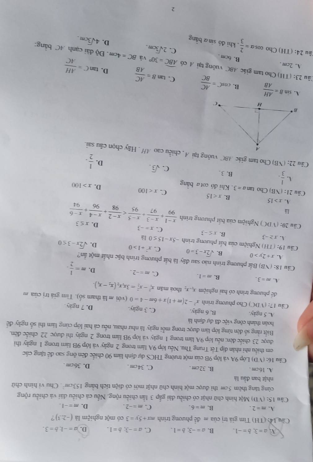 A a=3;b=-1. B. a=-3;b=1. C. a=-3;b=1. D. a=-1;b=3.
Cầu 14: (TH) Tìm giá trị của m để phương trình mx+5y=3 c ló một nghiệm là (-2:3) ?
A. m=2. B. m=6. C. m=-2. D. m=-1.
Câu 15: (VD) Một hình chữ nhật có chiều dài gắp 3 lần chiều rộng. Nếu cả chiều dài và chiều rộng
cùng tăng thêm 5cm thì được một hình chữ nhật mới có diện tích bằng 153cm^2. Chu ví hình chữ
nhật ban đầu là
A. 16cm . B. 32cm . C. 34cm . D. 36cm .
Câu 16: (VD) Lớp 9A và lớp 9B của một trường THCS dự định làm 90 chiếc đèn ông sao để tặng các
em thiếu nhi nhân dịp Tết Trung Thu. Nếu lớp 9A làm trong 2 ngày và lớp 9B làm trong 1 ngày thi
được 23 chiếc đèn: nếu lớp 9A làm trong 1 ngày và lớp 9B làm trong 2 ngày thi được 22 chiếc đèn.
Biết rằng số dèn từng lớp làm được trong mỗi ngày là như nhau, nếu cả hai lớp cùng làm thì số ngày đề
hoàn thành công việc đã dự định là
A. 5 ngày. B. 6 ngày. C. 3 ngày. D. 7 ngày.
Câu 17: (VDC) Cho phương trình x^2-2(m+1)x+6m-4=0(voi i m là tham số). Tìm giá trị của m
đề phương trình có hai nghiệm x_1,x_2 thoả mãn x_1^(2-x_2^2=3x_1)x_2(x_2-x_1).
A. m=3.
B. m=1. C. m=-2. D. m= 1/2 .
Câu 18: (NB) Bắất phương trình nào sau đây là bắt phương trình bậc nhất một ẩn?
A. x+2y>0 B. sqrt(2)x-3=0 C. x^2+1>0 D. sqrt(2)x-3≤ 0
Câu 19: (TH) Nghiệm của bắt phương trình -5x-15≤ 0 là
A. x≥ -3
B. x≤ -3 C. x=-3
D. x≤ 3
Câu 20: (VDC) Nghiệm của bắt phương trình  (x-1)/99 + (x-3)/97 + (x-5)/95 
là
A. x>15
B. x<15</tex> C. x<100</tex> D. x>100
Câu 21:(NB) Cho tan a=3 Khi đó cota bằng
A.  1/3 . B.3. C. sqrt(3).
D.  1/2 .
Câu 22: (NB) Cho tam giác ABC vuông tại A, chiều cao AH . Hãy chọn câu sai.
A. sin B= AH/AB  B. cos C= AC/BC  C. tan B= AC/AB 
D. tan C= AH/AC 
2âu 23: (THI) Cho tam giác ABC vuông tại A có widehat ABC=30° và BC=4cm. Độ dài cạnh 4C bằng:
A. 2cm . B. 6cm . C. 2sqrt(3)cm.
2âu 24: (TH) Cho cos alpha = 2/3  , khi đó sinā bằng
D. 4sqrt(3)cm.
2