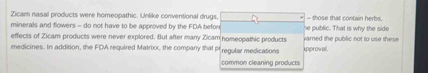 Zicam nasal products were homeopathic. Unlike conventional drugs, - those that contain herbs,
minerals and flowers - do not have to be approved by the FDA before he public. That is why the side
effects of Zicam products were never explored. But after many Zicam homeopathic products varned the public not to use these
medicines. In addition, the FDA required Matrixx, the company that pr regular medications æpproval.
common cleaning products