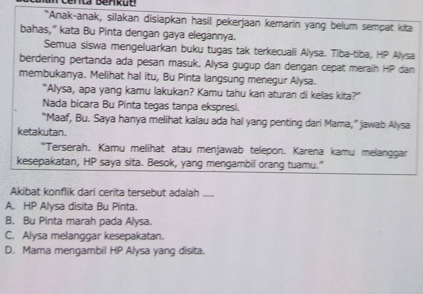 Centa benikud
"Anak-anak, silakan disiapkan hasil pekerjaan kemarin yang belum sempat kita
bahas,” kata Bu Pinta dengan gaya elegannya.
Semua siswa mengeluarkan buku tugas tak terkecuali Alysa. Tiba-tiba, HP Alysa
berdering pertanda ada pesan masuk. Alysa gugup dan dengan cepat meraih HP dan
membukanya. Melihat hal itu, Bu Pinta langsung menegur Alysa.
"Alysa, apa yang kamu lakukan? Kamu tahu kan aturan di kelas kita?”
Nada bicara Bu Pinta tegas tanpa ekspresi.
"Maaf, Bu. Saya hanya melihat kalau ada hal yang penting dari Mama," jawab Alysa
ketakutan.
"Terserah. Kamu melihat atau menjawab telepon. Karena kamu melanggar
kesepakatan, HP saya sita. Besok, yang mengambil orang tuamu."
Akibat konflik dari cerita tersebut adalah ....
A. HP Alysa disita Bu Pinta.
B. Bu Pinta marah pada Alysa.
C. Alysa melanggar kesepakatan.
D. Mama mengambil HP Alysa yang disita.