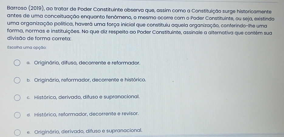 Barroso (2019), ao tratar de Poder Constituinte observa que, assim como a Constituição surge historicamente
antes de uma conceituação enquanto fenômeno, o mesmo ocorre com o Poder Constituinte, ou seja, existindo
uma organização política, haverá uma força inicial que constituiu aquela organização, conferindo-lhe uma
forma, normas e instituições. No que diz respeito ao Poder Constituinte, assinale a alternativa que contém sua
divisão de forma correta:
Escolha uma opção:
a. Originário, difuso, decorrente e reformador.
b. Originário, reformador, decorrente e histórico.
c. Histórico, derivado, difuso e supranacional.
d. Histórico, reformador, decorrente e revisor.
e. Originário, derivado, difuso e supranacional.