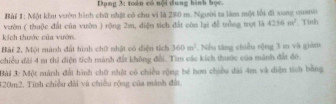 Dạng 3: toán có nội dung hình học. 
Bài 1: Một khu vườn hình chữ nhật có chu vì là 280 m. Người ta làm một lối đi xung quanis 
vườn ( thuộc đất của vườn ) rộng 2m, diện tích đất còn lại để trồng trọt là 4256m^2 、 Tỉnh 
kích thước của vườn. 
Bài 2. Một mảnh đất hình chữ nhật có diện tích 360m^2. Nếu tăng chiều rộng 3 m và giám 
chiều dài 4 m thì điện tích mảnh đất không đổi. Tìm các kích thước của mảnh đất đô. 
Bài 3: Một mảnh đất hình chữ nhật có chiều rộng bé hơn chiều dài 4m và diện tích bằng
320m2. Tỉnh chiều đài và chiều rộng của mành đất.