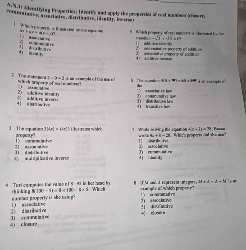 1: Identifying Properties: Identify and apply the properties of real numbers (closure,
commutative, associative, distributive, identity, inverse)
l Which property is illustrated by the equation 5 Which property of real numbers is illustrated by the
ax+ay=a(x+y) ?
1) associative
equation -sqrt(3)+sqrt(3)=0
2) commutative
1) additive identity
3) distributive
2) commutative property of addition
4) identity
3) associative property of addition
4) additive inverse
2 The statement 2+0=2 is an example of the use of 6 The equation Phi (△ +∈fty )=0△ +6□ is an example of
which property of real numbers? the
1) associative
1) associative law
2) additive identity 2) commutative law
3) additive inverse 3) distributive law
4) distributive 4) transitive law
3 The equation 3(4x)=(4x)3 illustrates which 7 While solving the equation 4(x+2)=28 , Becca
property? wrote 4x+8=28. Which property did she use?
l) commutative 1) distríbutive
2) associative 2) associative
3) distributive 3) commutative
4) multiplicative inverse 4) identity
4 Tori computes the value of 8 · 95 in her head by 8 If M and A represent integers, M+A=A+M is an
thinking 8(100-5)=8* 100-8* 5. Which example of which property?
number property is she using? 1) commutative
1) associative 2) associative
2) distributive 3) distributive
3) commutative 4) closure
4) closure