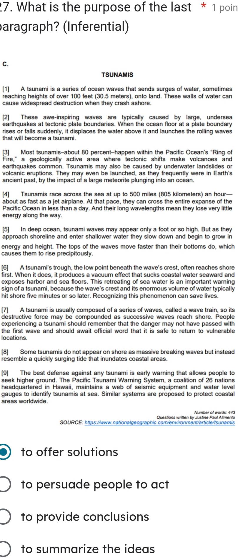 What is the purpose of the last * 1 poin
aragraph? (Inferential)
C.
TSUNAMIS
[1] A tsunami is a series of ocean waves that sends surges of water, sometimes
reaching heights of over 100 feet (30.5 meters), onto land. These walls of water can
cause widespread destruction when they crash ashore.
[2] These awe-inspiring waves are typically caused by large, undersea
earthquakes at tectonic plate boundaries. When the ocean floor at a plate boundary
rises or falls suddenly, it displaces the water above it and launches the rolling waves
that will become a tsunami.
[3] Most tsunamis-about 80 percent-happen within the Pacific Ocean’s “Ring of
Fire," a geologically active area where tectonic shifts make volcanoes and
earthquakes common. Tsunamis may also be caused by underwater landslides or
volcanic eruptions. They may even be launched, as they frequently were in Earth's
ancient past, by the impact of a large meteorite plunging into an ocean.
[4] Tsunamis race across the sea at up to 500 miles (805 kilometers) an hour—
about as fast as a jet airplane. At that pace, they can cross the entire expanse of the
Pacific Ocean in less than a day. And their long wavelengths mean they lose very little
energy along the way.
[5] In deep ocean, tsunami waves may appear only a foot or so high. But as they
approach shoreline and enter shallower water they slow down and begin to grow in
energy and height. The tops of the waves move faster than their bottoms do, which
causes them to rise precipitously.
[6] A tsunami's trough, the low point beneath the wave's crest, often reaches shore
first. When it does, it produces a vacuum effect that sucks coastal water seaward and
exposes harbor and sea floors. This retreating of sea water is an important warning
sign of a tsunami, because the wave's crest and its enormous volume of water typically
hit shore five minutes or so later. Recognizing this phenomenon can save lives.
[7]  A tsunami is usually composed of a series of waves, called a wave train, so its
destructive force may be compounded as successive waves reach shore. People
experiencing a tsunami should remember that the danger may not have passed with
the first wave and should await official word that it is safe to return to vulnerable
locations.
[8] Some tsunamis do not appear on shore as massive breaking waves but instead
resemble a quickly surging tide that inundates coastal areas.
[9] The best defense against any tsunami is early warning that allows people to
seek higher ground. The Pacific Tsunami Warning System, a coalition of 26 nations
headquartered in Hawaii, maintains a web of seismic equipment and water level
gauges to identify tsunamis at sea. Similar systems are proposed to protect coastal
areas worldwide.
Number of words: 443
Questions written by Justine Paul Alimento
SOURCE: https://www.nationalgeographic.com/environment/article/tsunamis
to offer solutions
to persuade people to act
to provide conclusions
to summarize the ideas