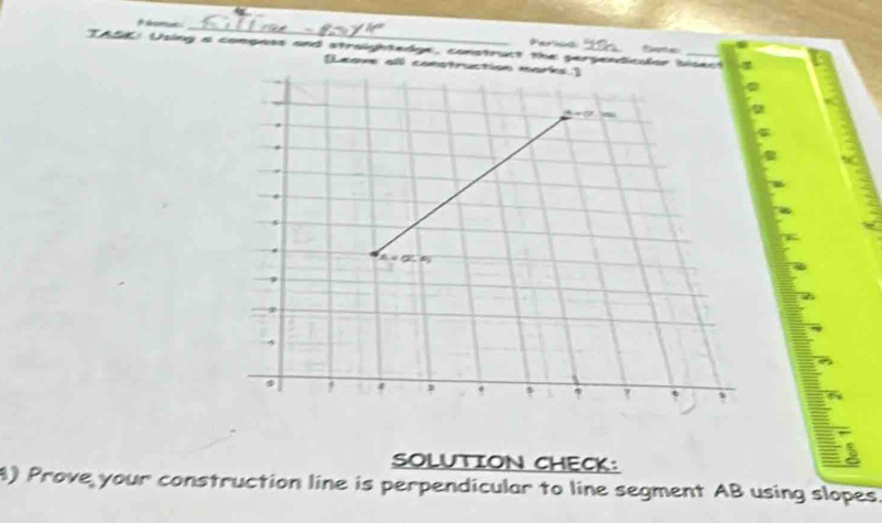 Perica 
TASE: Using a composs and straightedge, construct the perpendicalor b
[Leave all c 
SOLUTION CHECK: 
4) Prove your construction line is perpendicular to line segment AB using slopes