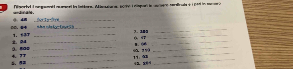 Riscrivi i seguenti numeri in lettere. Attenzione: scrivi i dispari in numero cardinale e i pari in numero 
ordinale.
0. 45 _forty-five 
00. 64 _the sixty-fourth _ 
1. 137 _7. 350 _ 
_ 
2. 24 _8. 17 _ 
9. 36
3. 500
_ 
_ 
_ 
4. 77 _10. 713 _ 
_ 
11. 93
_ 
5. 52 12. 201