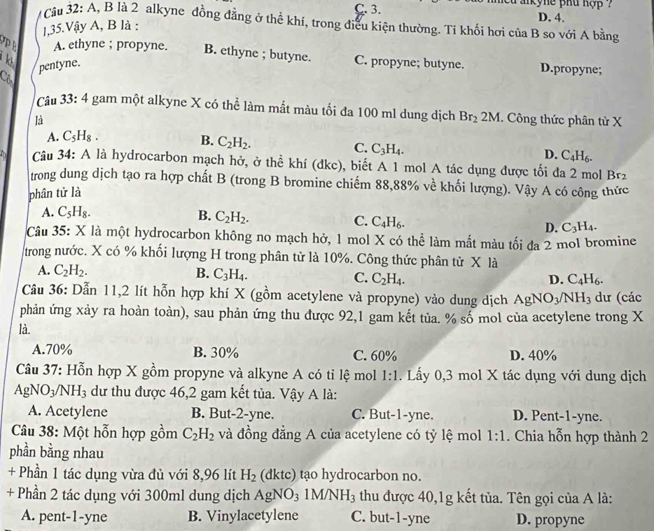 aikyne phu hợp ?
C. 3. D. 4.
Câu 32: A, B là 2 alkyne đồng đẳng ở thể khí, trong điều kiện thường. Tỉ khối hơi của B sọ với A bằng
1,35.Vậy A, B là :
P B A. ethyne ; propyne. B. ethyne ; butyne.
kh C. propyne; butyne. D.propyne;
a pentyne.
Câu 33:4 gam một alkyne X có thể làm mất màu tối đa 100 ml dung dịch Br_2 ) M
là 1. Công thức phân tử X
A. C_5H_8.
B. C_2H_2.
C. C_3H_4.
D. C_4H_6.
Câu 34: A là hydrocarbon mạch hở, ở thể khí (đkc), biết A 1 mol A tác dụng được tối đa 2 mol Br_2
trong dung dịch tạo ra hợp chất B (trong B bromine chiếm 88,88% về khối lượng). Vậy A có công thức
phân tử là
A. C_5H_8. B. C_2H_2. C. C_4H_6. D. C_3H_4.
Câu 35: X là một hydrocarbon không no mạch hở, 1 mol X có thể làm mất màu tối đa 2 mol bromine
trong nước. X có % khối lượng H trong phân tử là 10%. Công thức phân tử X là
A. C_2H_2. B. C_3H_4. C. C_2H_4.
D. C_4H_6.
Câu 36: Dẫn 11,2 lít hỗn hợp khí X (gồm acetylene và propyne) vào dung dịch AgNO_3/NH_3 dư (các
phản ứng xảy ra hoàn toàn), sau phản ứng thu được 92,1 gam kết tủa. % số mol của acetylene trong X
là.
A.70% B. 30% C. 60% D. 40%
Câu 37: Hỗn hợp X gồm propyne và alkyne A có tỉ lệ mol 1:1. Lấy 0,3 mol X tác dụng với dung dịch
AgNO_3/NH_3 3 dư thu được 46,2 gam kết tủa. Vậy A là:
A. Acetylene B. But-2-yne. C. But-1-yne. D. Pent-1-yne.
Câu 38: Một hỗn hợp gồm C_2H_2 và đồng đẳng A của acetylene có tỷ lệ mol 1:1. Chia hỗn hợp thành 2
phần bằng nhau
+ Phần 1 tác dụng vừa đủ với 8,96 lít H_2 (đktc) tạo hydrocarbon no.
+ Phần 2 tác dụng với 300ml dung dịch AgNO_3 1M/NH_3 thu được 40,1g kết tủa. Tên gọi của A là:
A. pent-1-yne B. Vinylacetylene C. but-1-yne D. propyne