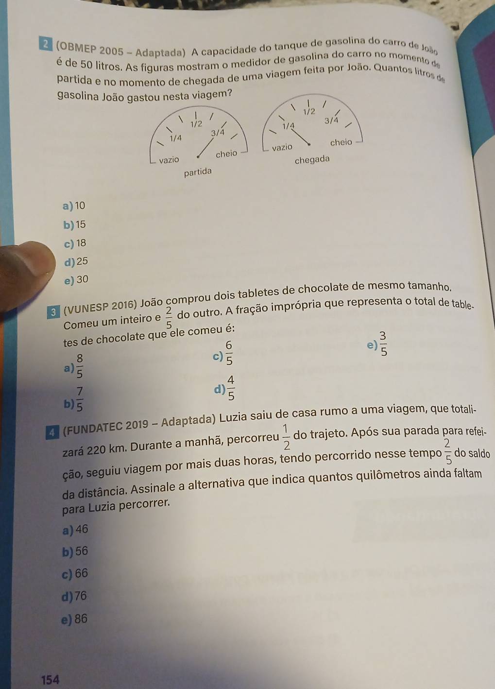 2 (OBMEP 2005 - Adaptada) A capacidade do tanque de gasolina do carro de João
é de 50 litros. As figuras mostram o medidor de gasolina do carro no momento de
partida e no momento de chegada de uma viagem feita por João. Quantos litros de
gasolina João gastou nesta viagem?
a) 10
b) 15
c) 18
d) 25
e) 30
(VUNESP 2016) João comprou dois tabletes de chocolate de mesmo tamanho.
Comeu um inteiro e  2/5  do outro. A fração imprópria que representa o total de table-
tes de chocolate que ele comeu é:
a)  8/5  c)  6/5 
e)  3/5 
b)  7/5 
d)  4/5 
2 (FUNDATEC 2019 - Adaptada) Luzia saiu de casa rumo a uma viagem, que totali-
zará 220 km. Durante a manhã, percorreu  1/2  do trajeto. Após sua parada para refei-
ção, seguiu viagem por mais duas horas, tendo percorrido nesse tempo  2/5  do saldo
da distância. Assinale a alternativa que indica quantos quilômetros ainda faltam
para Luzia percorrer.
a) 46
b) 56
c) 66
d) 76
e) 86
154