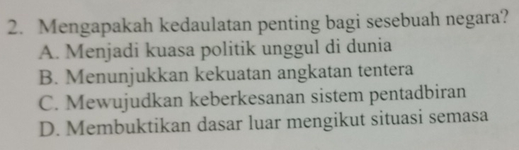 Mengapakah kedaulatan penting bagi sesebuah negara?
A. Menjadi kuasa politik unggul di dunia
B. Menunjukkan kekuatan angkatan tentera
C. Mewujudkan keberkesanan sistem pentadbiran
D. Membuktikan dasar luar mengikut situasi semasa