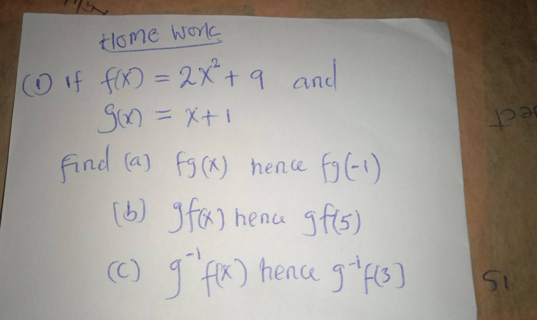 Hlome work 
( if f(x)=2x^2+9 and
g(x)=x+1
pa 
find (a) fg(x) hence fg(-1)
(b) gf(x) hence gf(5)
(c ) g^(-1)f(x) nence g^(-1)f(3)
S1