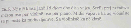 Në një klasë janë 16 djem dhe disa vajza. Secili prej nxënësve 
mëson ose për violinë ose për piano. Midis vajzave ka aq violiniste 
sa pianistë ka midis djemve. Sa violinistë ka në klasë.