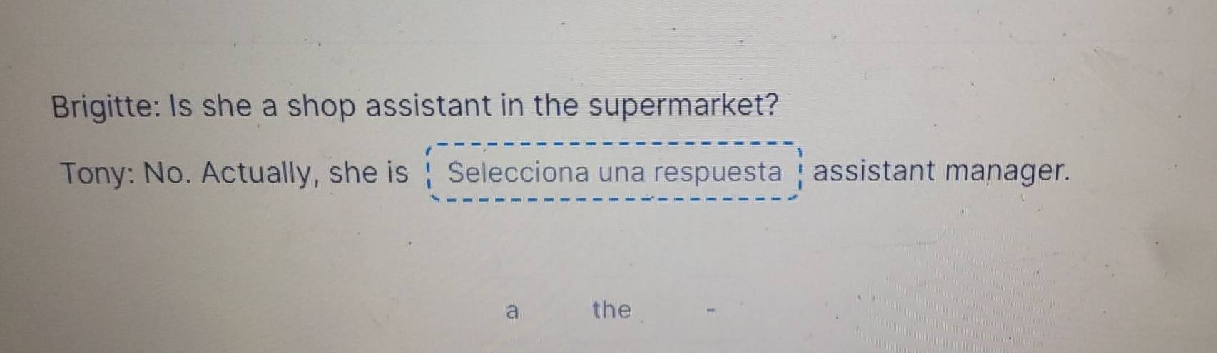 Brigitte: Is she a shop assistant in the supermarket? 
Tony: No. Actually, she is Selecciona una respuesta assistant manager. 
a the