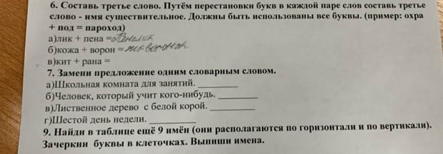 Составь третье слово. Путём перестановки букв в кажлой паре слов составь третье 
слово - нмя сушествительное. Должны быть нспользованы все буквы. (пример: охра
+ πод = πароход
а)лик + пена = 
б)кожа + ворон 
в)кит + рана = 
7. Замени предложение одннм словарным словом. 
а)Школьная комнаτа для занятий._ 
6)Человек, который учит кого-нибудь._ 
в)Лиственное лерево с белой корой._ 
г)Шестой день нелели._ 
9. Найднвтаблнце ешё 9 нмён (они располагаются по горизонталии по вертикали). 
Зачеркни буквы в клеточках. Вылиши нмена.