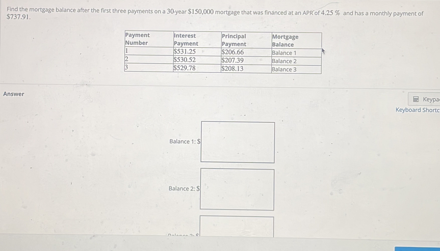 Find the mortgage balance after the first three payments on a 30-year $150,000 mortgage that was financed at an APR of 4.25 % and has a monthly payment of
$737.91. 
Answer 
Keypa 
Keyboard Shortd 
Balance 1:S
Balance 2:$