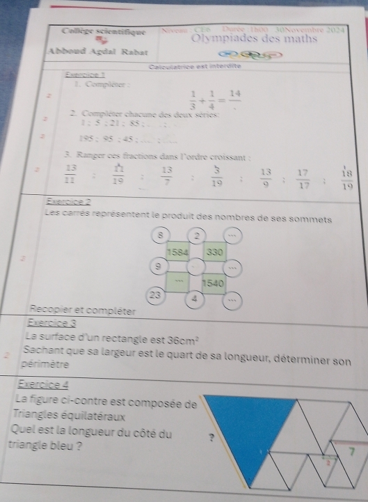 Collège scientifique e Darée :1h00 - 30Novembre 2024 
Olympiades des maths 
Abboud Agdal Rabat 
Exeroice 1 Calculatrice est intérdite 
1. Compléter : 
2
 1/3 + 1/4 =frac 14
2. Compléter chacune des deux séries: 
J
1:5:21:85:... :
195:95:45:...:... 
3. Ranger ces fractions dans l'ordre croissant :
 13/11 : 11/19 : 13/7 ;  3/19 ;  13/9 : 17/17 : 18/19 
Exeroice 2 
Les carrés représentent le produit des nombres de ses sommets 
8 2
1584 330
3
9
1540
23 4
Recopier et compléter 
Exercice 3 
La surface d'un rectangle est 36cm^2
2 Sachant que sa largeur est le quart de sa longueur, déterminer son 
périmètre 
Exercice 4 
La figure ci-contre est composée de 
Triangles équilatéraux 
Quel est la longueur du côté du 
triangle bleu ?