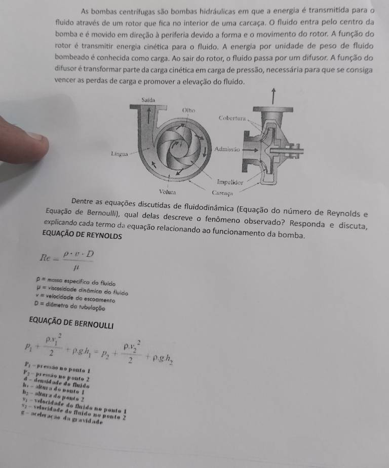 As bombas centrífugas são bombas hidráulicas em que a energia é transmitida para o
fluido através de um rotor que fica no interior de uma carcaça. O fluído entra pelo centro da
bomba e é movido em direção à periferia devido a forma e o movimento do rotor. A função do
rotor é transmitir energia cinética para o fluido. A energia por unidade de peso de fluido
bombeado é conhecida como carga. Ao sair do rotor, o fluido passa por um difusor. A função do
difusor é transformar parte da carga cinética em carga de pressão, necessária para que se consiga
vencer as perdas de carga e promover a elevação do fluido.
Dentre as equações discutidas de fluidodinâmica (Equação do número de Reynolds e
Equação de Bernoulli), qual delas descreve o fenômeno observado? Responda e discuta,
explicando cada termo da equação relacionando ao funcionamento da bomba.
EQUAÇÃO DE REYNOLDS
Re= rho · v· D/mu  
rho = massa específica do fluído
mu = viscosidade dinâmica do fluido
v= velocidade do escoamento
D= diâmetro da tubulação
EQUAÇÃO DE BERNOULLI
p_1+frac (rho .v_1)^22+rho .gh_1=p_2+frac (rho .v_2)^22+rho .gh_2
P_1 - pressão no ponto 1
r_2 - pressão no ponto 2
4 - densidade do fluido
h. -altura do ponto l
h: - altura do pento 2
-  velocidade do flido no ponto 1
v - velocidade do fluído no ponto 2
g- aceleração da gravidade