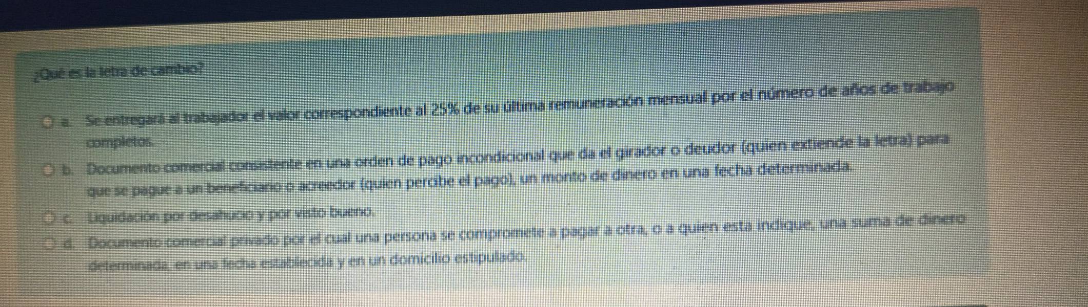 ¿Qué es la letra de cambio?
a. Se entregará al trabajador el valor correspondiente al 25% de su última remuneración mensual por el número de años de trabajo
completos.
b. Documento comercial consistente en una orden de pago incondicional que da el girador o deudor (quien extiende la letra) para
que se pague a un beneficiario o acreedor (quien percibe el pago), un monto de dinero en una fecha determinada.
c. Liguidación por desahucio y por visto bueno.
d. Documento comercial privado por el cual una persona se compromete a pagar a otra, o a quien esta indique, una suma de dinero
determinada, en una fecha establecida y en un domicilio estipulado.