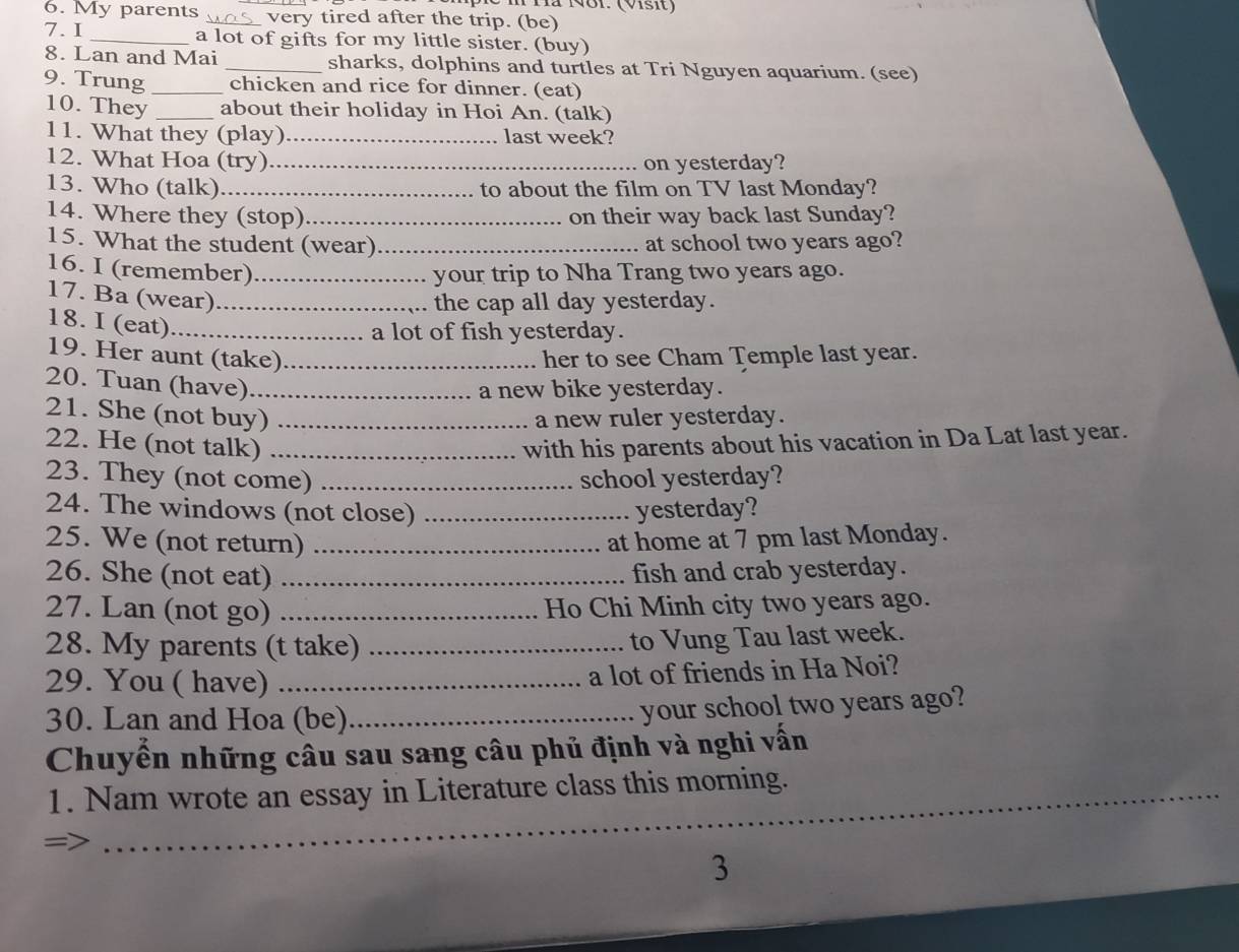 Tã NB1. (Vsit) 
6. My parents _very tired after the trip. (be) 
7.I _a lot of gifts for my little sister. (buy) 
8. Lan and Mai _sharks, dolphins and turtles at Tri Nguyen aquarium. (see) 
9. Trung _chicken and rice for dinner. (eat) 
10. They _about their holiday in Hoi An. (talk) 
11. What they (play)_ last week? 
12. What Hoa (try) _on yesterday? 
13. Who (talk)_ to about the film on TV last Monday? 
14. Where they (stop) _on their way back last Sunday? 
15. What the student (wear) _at school two years ago? 
16. I (remember)_ your trip to Nha Trang two years ago. 
17. Ba (wear)_ 
the cap all day yesterday. 
18. I (eat)_ 
a lot of fish yesterday. 
19. Her aunt (take)_ her to see Cham Temple last year. 
20. Tuan (have)_ 
a new bike yesterday. 
21. She (not buy) _a new ruler yesterday. 
22. He (not talk) _with his parents about his vacation in Da Lat last year. 
23. They (not come) _school yesterday? 
24. The windows (not close) _yesterday? 
25. We (not return) _at home at 7 pm last Monday. 
26. She (not eat) _fish and crab yesterday. 
27. Lan (not go) _Ho Chi Minh city two years ago. 
28. My parents (t take)_ 
to Vung Tau last week. 
29. You ( have)_ 
a lot of friends in Ha Noi? 
30. Lan and Hoa (be)_ 
your school two years ago? 
Chuyển những câu sau sang câu phủ định và nghi vấn 
1. Nam wrote an essay in Literature class this morning. 
= 
_ 
3