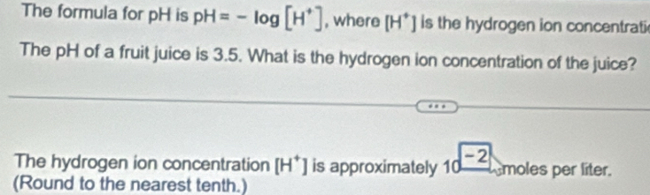 The formula for pH is pH=-log [H^+] , where [H^+] is the hydrogen ion concentrati 
The pH of a fruit juice is 3.5. What is the hydrogen ion concentration of the juice? 
The hydrogen ion concentration [H^+] is approximately 10 -2 moles per líter. 
(Round to the nearest tenth.)