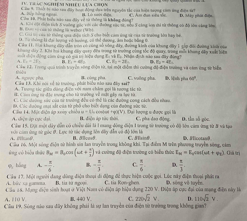 gau lực lăm cho khung đay quảy quanh trục X
IV. trác nghiệm nhiều lựa chọn
Câu 9. Thiết bị nào sau đây hoạt động dựa trên nguyên tắc của hiện tượng cảm ứng điện từ?
A. Bếp hồng ngoại. B. Lò sưởi điện. C. Ám đun siêu tốc D. Máy phát điện.
Câu 10. Phát biểu nào sau đây về từ thông là không đúng?
A. Khi đặt diện tích S vuông góc với các đường sức từ, nếu S càng lớn thì từ thông có độ lớn càng lớn.
B. Đơn vị của từ thông là weber (Wb).
C. Giá trị của từ thông qua diện tích S cho biết cảm ứng từ của từ trường lớn hay bé.
D. Từ thông là đại lượng vô hướng, có thể dương, âm hoặc bằng 0.
Câu 11. Tai khung dây dẫn tròn có cùng số vòng dây, đường kính của khung dây 1 gấp đôi đường kính của
khung dây 2. Khi hai khung dây quay đêu trong từ trường cùng tốc độ quay, trong mỗi khung dây xuất hiện
uất điện động cảm ứng có giá trị hiệu dụng E_1 và E_2. Nhận định nào sau đây đúng?
A. E_1=2E_2. B. E_1=4E_2. C. E_2=2E_1. D. E_2=4E_1.
Cầu 12. Trong quá trình truyền sóng điện từ, tại một điểm thì cường độ điện trường và cảm ứng từ biển
thiên
A. ngược pha. B. cùng pha. C. vuông pha. D. lệnh pha 60^0.
Câu 13. Khi nói về từ trường, phát biểu nào sau đây sai?
A. Tương tác giữa dòng điện với nam châm gọi là tương tác từ.
B. Cảm ứng từ đặc trưng cho từ trường về mặt gây ra lực từ.
C. Các đường sức của từ trường đều có thể là các đường cong cách đều nhau.
D. Các đường mạt sắt của từ phổ cho biết dạng của đường sức từ.
Câu 14. Một điện áp xoày chiều u=U_0cos (omega t+varphi )(V).  Đại lượng u được gọi là
A. diện áp cực đại. B. điện áp tức thời. C. pha dao động. D. tần : 2y góc.
Câu 15. Dặt một dây dẫn có chiều dài là I mang dòng điện I trong từ trường có độ lớn cảm ứng từ B và tạo
với cảm ứng từ góc θ. Lực từ tác dụng lên dây dẫn có độ lớn là
A.BIltanθ, B.BIlcosθ. C. BIlsinθ. D. BIlcotanθ.
Câu 16. Một sóng điện từ hình sin lan truyền trong không khí. Tại điểm M trên phương truyền sóng, cảm
ứng có biểu thức B_M=B_0cos (omega t+ π /3 ) và cường độ điện trường có biểu thức E_M=E_0cos (omega t+varphi _E). Giá trị
B.
C.
D.
varphi _E bằng A. - π /6 · - π /3 .  π /6 .  π /3 .
Câu 17. Một người đang dùng điện thoại di động để thực hiện cuộc gọi. Lúc này điện thoại phát ra
A. bức xạ gamma. B. tia tử ngoại. C. tia Rơn-ghen. D. sóng vô tuyến.
Câu 18. Mạng diện sinh hoạt ở Việt Nam có điện áp hiệu dụng 220 V. Điện áp cực đại của mạng điện này là
A. 110 V. B. 440 V. C. 220sqrt(2)V. 110sqrt(2)V.
D.
Câu 19. Sóng nào sau đây không phải là sự lan truyền của điện từ trường trong không gian?