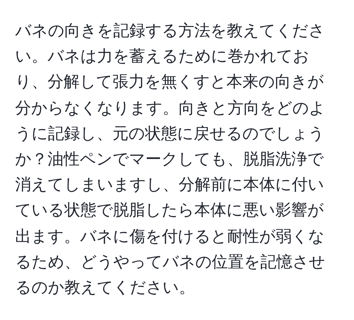 バネの向きを記録する方法を教えてください。バネは力を蓄えるために巻かれており、分解して張力を無くすと本来の向きが分からなくなります。向きと方向をどのように記録し、元の状態に戻せるのでしょうか？油性ペンでマークしても、脱脂洗浄で消えてしまいますし、分解前に本体に付いている状態で脱脂したら本体に悪い影響が出ます。バネに傷を付けると耐性が弱くなるため、どうやってバネの位置を記憶させるのか教えてください。