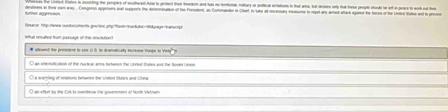 Whereas the United States Is assisting the peoples of southeast Asia to protect their freedom and has no femitorial, military or polifical ambitions in that area, but desires only that these people should be left in peace to work out their
destinies in their own way... Congress approves and supports the determination of the President, as Commander in Chief, to take all necessary measures to repel any armed attack against the forces of the United States and to prevent
further aggression.
Source: http://www.ourdocuments gov/doc php?flash=true&doc=96&page=transcript
What resulted from passage of this resolution?
allowed the president to use U.S. to dramatically increase troops to Viet
an intensification of the nuclear arms between the United States and the Soviet Union
O a warming of relations between the United States and China
O an effort by the CIA to overthrow the government of North Vietnam