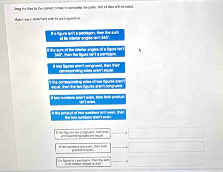 Drag the tiles to the correct boxes to complete the pairs. Not all tiles will be used.
Match each statement with its contrapositive.
If a figure isn't a pentagon, then the sum
of its interior angles isn't 540".
If the sum of the interior angles of a figure isn't
340° ', then the figure isn't a pentagon.
If two figures aren't congruent, then their
corresponding sides aren't equal.
If the corresponding sides of two figures aren't
equal, then the two figures aren't congruent.
If two numbers aren't even, then their product
isn't even.
If the product of two numbers isn't even, then
the two numbers aren't even.
If two figures are congruent, then their
corresponding sides are equal.
If two numbers are even, then their
product is even.
If a figure is a pentagon, then the sum
of its interior angles is 540°.