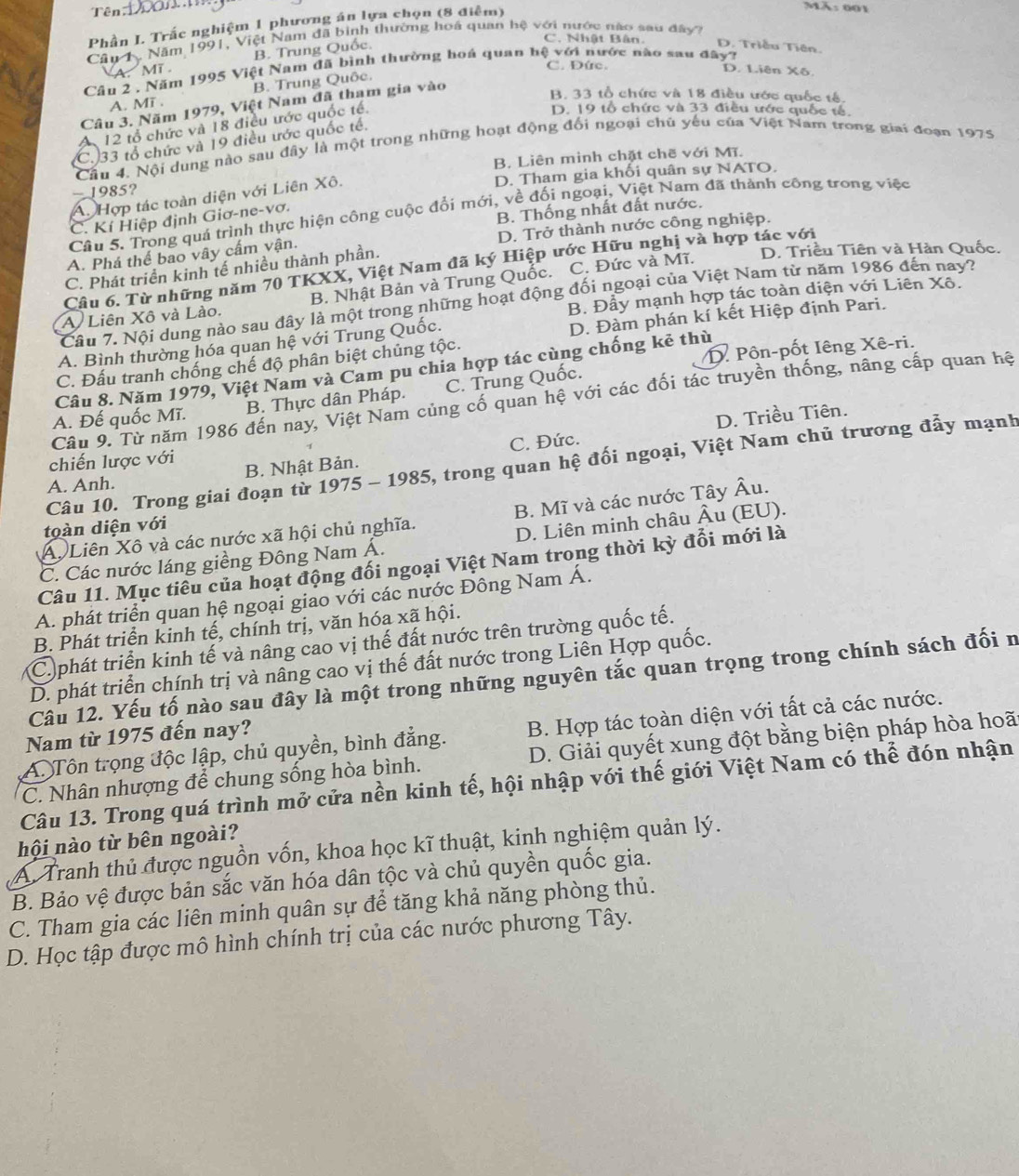 Tên on m
Phần L Trắc nghiệm 1 phương án lựa chọn (8 điểm)
Mã: 001
Câu 1. Năm 1991, Việt Nam đã bình thường hoá quan hệ với nước nào sau đây?
A. Mĩ B. Trung Quốc.
C. Nhật Bân D. Triều Tiên.
C. Đức. D. Liên Xô.
Câu 2 , Năm 1995 Việt Nam đã bình thường hoá quan bệ với nước nào sau đây?
A. MT . B. Trung Quốc.
Câu 3. Năm 1979, Việt Nam đã tham gia vào
B. 33 tổ chức và 18 điều ước quốc tế.
A 12 tổ chức và 18 điều ước quốc tế.
D. 19 tổ chức và 33 điều ước quốc tế.
(C.)33 tổ chức và 19 điều ước quốc tế.
Câu 4. Nội dung nào sau đây là một trong những hoạt động đối ngoại chú yếu của Việt Nam trong giai đoạn 1975
—1985? B. Liên minh chặt chẽ với Mĩ.
D. Tham gia khối quân sự NATO.
A. Hợp tác toàn diện với Liên Xô.
B. Thống nhất đất nước.
Câu 5. Trong quá trình thực hiện công cuộc đổi mới, về đối ngoại, Việt Nam đã thành công trong việc
C. Kí Hiệp định Giơ-ne-vơ.
A. Phá thể bao vây cấm vận. D. Trở thành nước công nghiệp.
Câu 6. Từ những năm 70 TKXX, Việt Nam đã ký Hiệp ước Hữu nghị và hợp tác với
C. Phát triển kinh tế nhiều thành phần.
D. Triều Tiên và Hàn Quốc.
A Liên Xô và Lào. B. Nhật Bản và Trung Quốc. C. Đức và Mĩ.
B. Đầy mạnh hợp tác toàn diện với Liên Xô.
Câu 7. Nội dung nào sau đây là một trong những hoạt động đối ngoại của Việt Nam từ năm 1986 đến nay?
A. Bình thường hóa quan hệ với Trung Quốc. D. Đàm phán kí kết Hiệp định Pari.
C. Đấu tranh chống chế độ phân biệt chủng tộc.
Câu 8. Năm 1979, Việt Nam và Cam pu chia hợp tác cùng chống kẻ thù  Pôn-pốt Iêng Xê-ri.
A. Đế quốc Mĩ. B. Thực dân Pháp. C. Trung Quốc.
Câu 9. Từ năm 1986 đến nay, Việt Nam củng cố quan hệ với các đối tác truyền thống, nâng cấp quan hệ
D. Triều Tiên.
C. Đức.
chiến lược với
Câu 10. Trong giai đoạn từ 1975 - 1985, trong quan hệ đối ngoại, Việt Nam chủ trương đẫy mạnh
A. Anh. B. Nhật Bản.
A. Liên Xô và các nước xã hội chủ nghĩa. B. Mĩ và các nước Tây Âu.
toàn diện với
C. Các nước láng giềng Đông Nam Á. D. Liên minh châu Âu (EU).
Câu 11. Mục tiêu của hoạt động đối ngoại Việt Nam trong thời kỳ đổi mới là
A. phát triển quan hệ ngoại giao với các nước Đông Nam Á.
B. Phát triển kinh tế, chính trị, văn hóa xã hội.
C phát triển kinh tế và nâng cao vị thế đất nước trên trường quốc tế.
D. phát triển chính trị và nâng cao vị thế đất nước trong Liên Hợp quốc.
Câu 12. Yếu tố nào sau đây là một trong những nguyên tắc quan trọng trong chính sách đối n
A. Tôn trọng độc lập, chủ quyền, bình đẳng. B. Hợp tác toàn diện với tất cả các nước.
Nam từ 1975 đến nay?
C. Nhân nhượng để chung sống hòa bình. D. Giải quyết xung đột bằng biện pháp hòa hoã
Câu 13. Trong quá trình mở cửa nền kinh tế, hội nhập với thế giới Việt Nam có thể đón nhận
hội nào từ bên ngoài?
A Tranh thủ được nguồn vốn, khoa học kĩ thuật, kinh nghiệm quản lý.
B. Bảo vệ được bản sắc văn hóa dân tộc và chủ quyền quốc gia.
C. Tham gia các liên minh quân sự để tăng khả năng phòng thủ.
D. Học tập được mô hình chính trị của các nước phương Tây.
