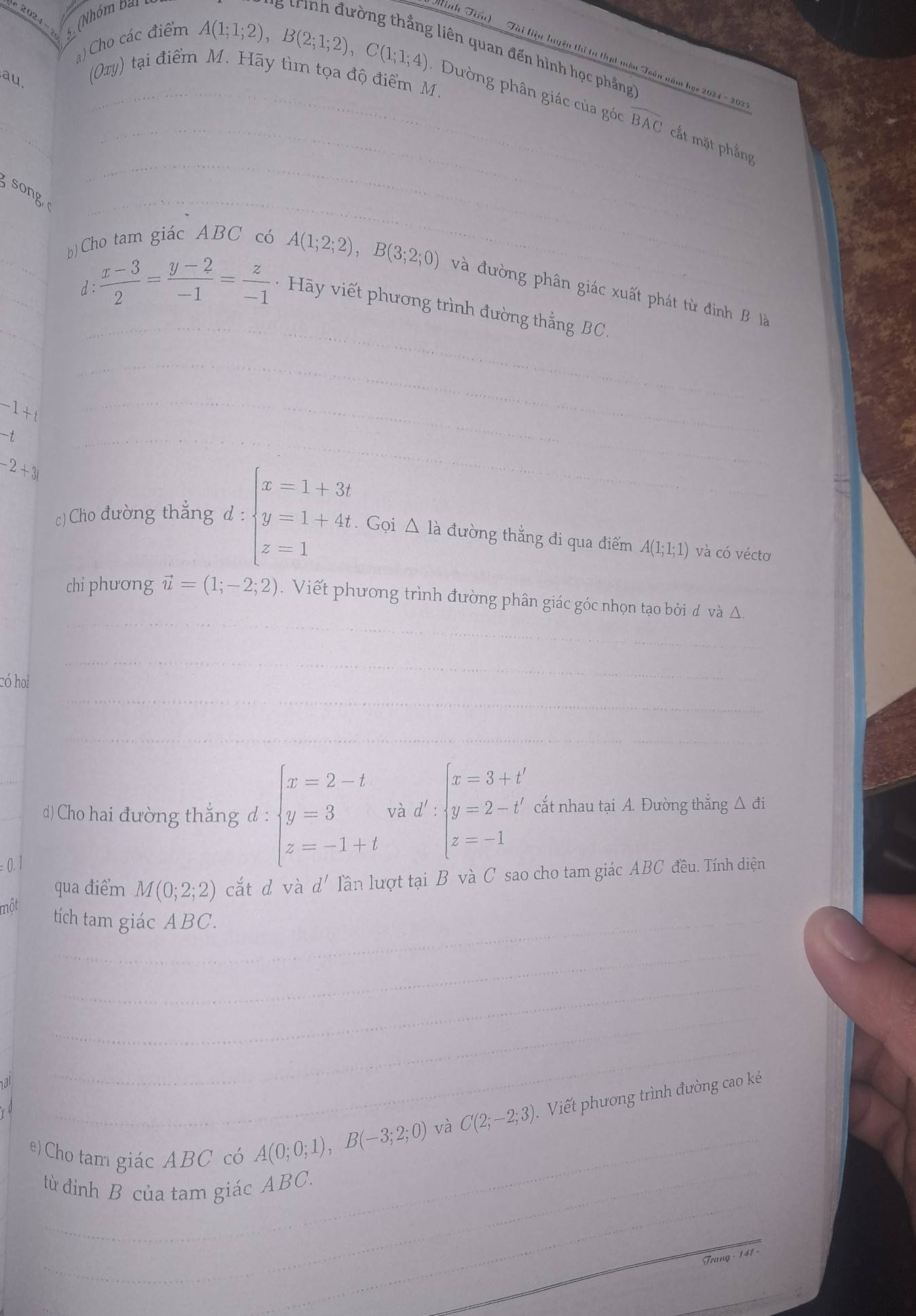 2024
5. (Nhóm Đi
a) Cho các điểm
* Tinh Tiến) ' ' Tài liệu huyện thi to thạt màn 
g ừrình đường thẳng liên quan đến hình học phẳng
au
(Oxy) tại điểm M. Hãy tìm tọa độ điểm M.
A(1;1;2),B(2;1;2),C(1;1;4). Dường phân giác của góc overline BAC cắt mặt phẳng
song
b) Cho tam giác ABC có
A(1;2;2),B(3;2;0) và đường phân giác xuất phát từ định B là
d:  (x-3)/2 = (y-2)/-1 = z/-1  - Hãy viết phương trình đường thắng BC
-1+t
-t
-2+3i
c)Cho đường thắng d:beginarrayl x=1+3t y=1+4t z-1endarray.. Gọi △ là đường thẳng đi qua điểm A(1;1;1) và có vécto
chi phương vector u=(1;-2;2).  Viết phương trình đường phân giác góc nhọn tạo bởi d và △.
có hoa
d) Cho hai đường thẳng d: beginarrayl x=2-t y=3 z=-1+tendarray. và d':beginarrayl x=3+t' y=2-t' z=-1endarray. cắt nhau tại A. Đường thẳng △ di
0. 1
qua điểm M(0;2;2) cắt d và d' lần lượt tại B và C sao cho tam giác ABC đều. Tính diện
một
tích tam giác ABC.
và C(2;-2;3). Viết phương trình đường cao kẻ
e) Cho tam giác ABC có A(0;0;1),B(-3;2;0)
từ đỉnh B của tam giác ABC.
Trang - 141 -