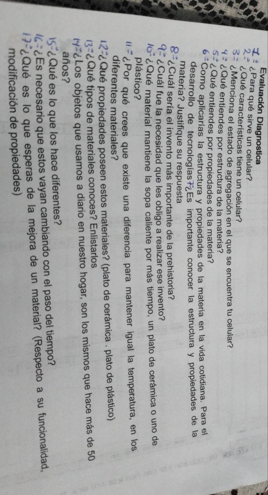 Evaluación Diagnostica 
7 ¿Para qué sirve un celular? 
2: ¿Qué características tiene un celular? 
3 ¿Menciona el estado de agregación en el que se encuentra tu celular? 
42 ¿Qué entiendes por estructura de la materia? 
5 ¿Qué entiendes por propiedades de la materia? 
6º Como aplicarías la estructura y propiedades de la materia en la vida cotidiana. Para el 
desarrollo de tecnologías Es importante conocer la estructura y propiedades de la 
materia? Justifique su respuesta 
8= ¿Cuál sería el invento más importante de la prehistoria? 
¿Cuál fue la necesidad que les obligo a realizar ese invento? 
16 ¿Qué material mantiene la sopa caliente por más tiempo, un plato de cerámica o uno de 
plástico? 
¿Por qué crees que existe una diferencia para mantener igual la temperatura, en los 
diferentes materiales? 
Qué propiedades poseen estos materiales? (plato de cerámica . plato de plástico) 
¿Qué tipos de materiales conoces? Enlistarlos 
¿Los objetos que usamos a diario en nuestro hogar, son los mismos que hace más de 50
años? 
¿Qué es lo que los hace diferentes? 
¿Es necesario que estos vayan cambiando con el paso del tiempo? 
¿Qué es lo que esperas de la mejora de un material? (Respecto a su funcionalidad, 
modificación de propiedades)