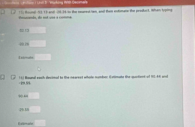 Goodwin, Lyndsey / Unit 3 - Working With Decimals
15) Round -52.13 and -20.26 to the nearest ten, and then estimate the product. When typing
thousands, do not use a comma.
-52.13
+20.26
Estimate
16) Round each decimal to the nearest whole number. Estimate the quotient of 90.44 and
-29.55.
90.44
· 29.55
Estimate: